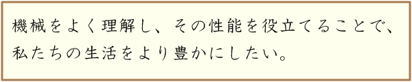 機械をよく理解し、その性能を役立てることで、私たちの生活をより豊かにしたい。